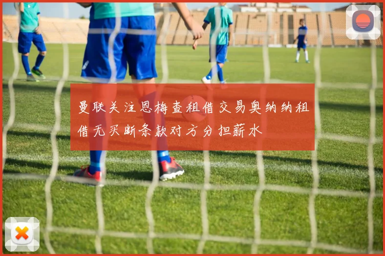 曼联关注恩梅查租借交易奥纳纳租借无买断条款对方分担薪水