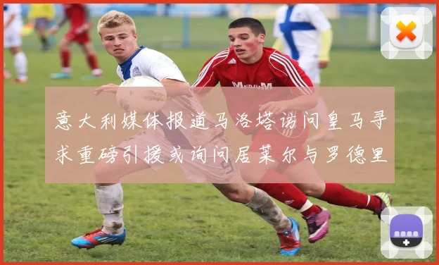 意大利媒体报道马洛塔访问皇马寻求重磅引援或询问居莱尔与罗德里戈