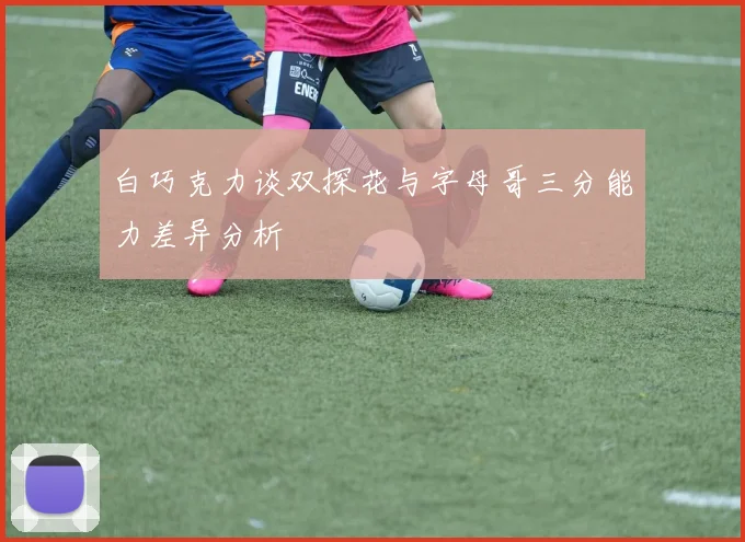 白巧克力谈双探花与字母哥三分能力差异分析