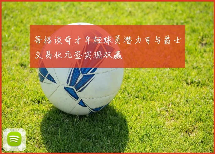 蒂格谈奇才年轻球员潜力可与爵士交易状元签实现双赢