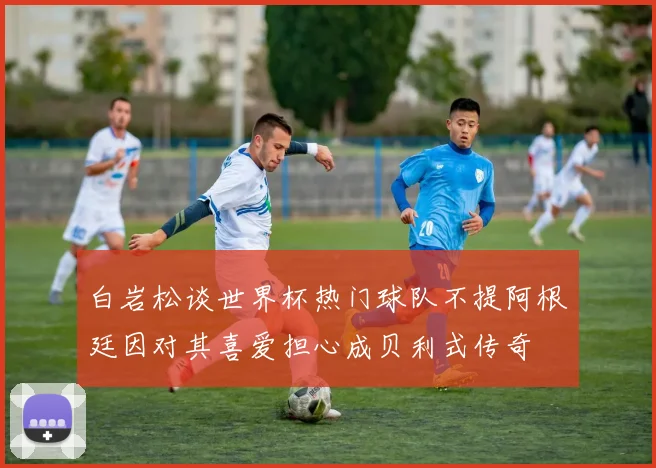 白岩松谈世界杯热门球队不提阿根廷因对其喜爱担心成贝利式传奇