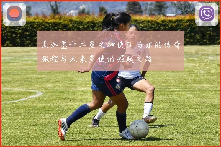 美加墨十二星之神使亚马尔的传奇旅程与未来星使的崛起之路