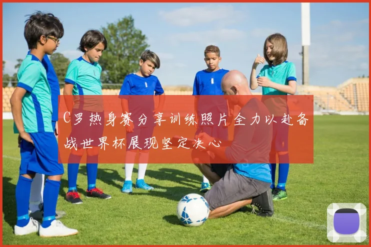 C罗热身赛分享训练照片全力以赴备战世界杯展现坚定决心
