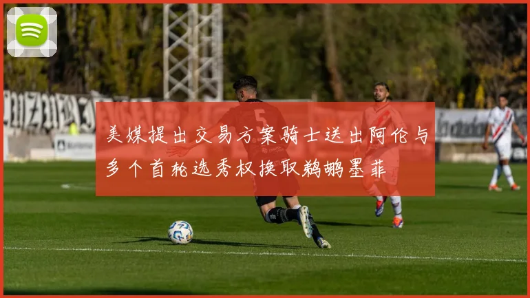 美媒提出交易方案骑士送出阿伦与多个首轮选秀权换取鹈鹕墨菲