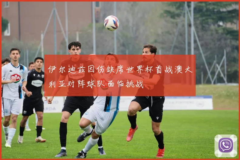 伊尔迪兹因伤缺席世界杯首战澳大利亚对阵球队面临挑战