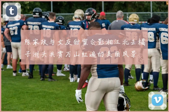 陈家政与女友甜蜜合影湘江北去橘子洲头共赏万山红遍的美丽风景