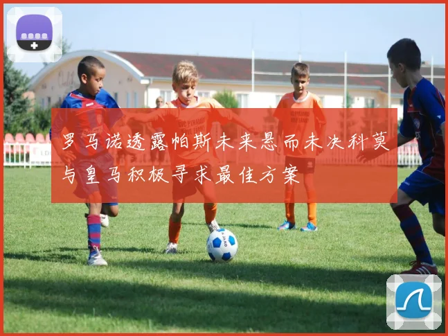 罗马诺透露帕斯未来悬而未决科莫与皇马积极寻求最佳方案