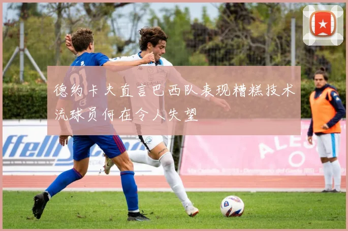 德约卡夫直言巴西队表现糟糕技术流球员何在令人失望