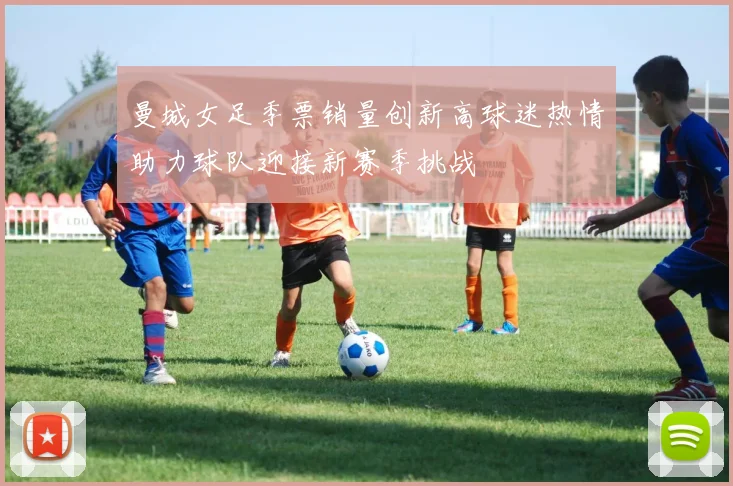 曼城女足季票销量创新高球迷热情助力球队迎接新赛季挑战