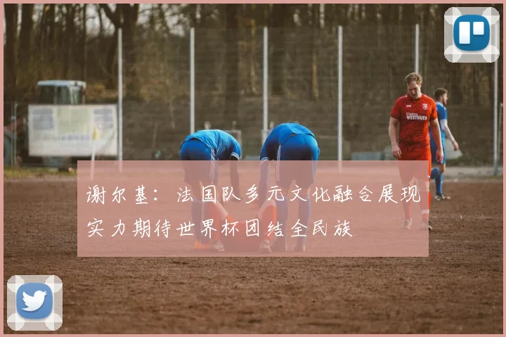 谢尔基：法国队多元文化融合展现实力期待世界杯团结全民族