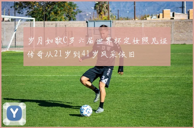 岁月如歌C罗六届世界杯定妆照见证传奇从21岁到41岁风采依旧