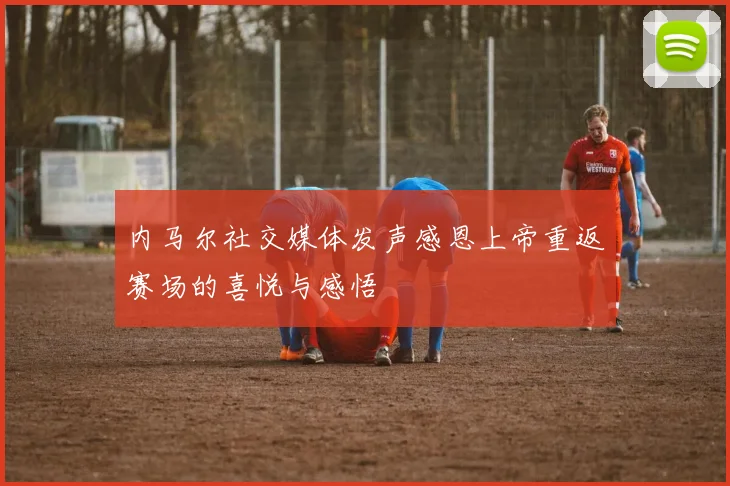 内马尔社交媒体发声感恩上帝重返赛场的喜悦与感悟