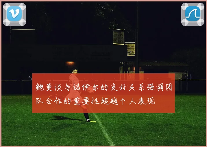 鲍曼谈与诺伊尔的良好关系强调团队合作的重要性超越个人表现