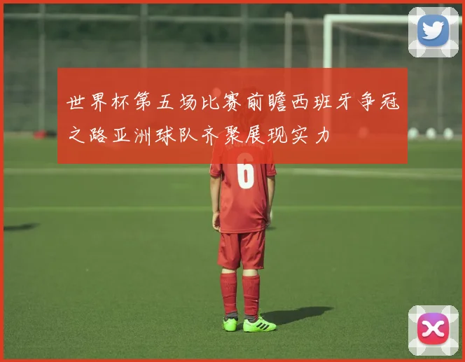 世界杯第五场比赛前瞻西班牙争冠之路亚洲球队齐聚展现实力