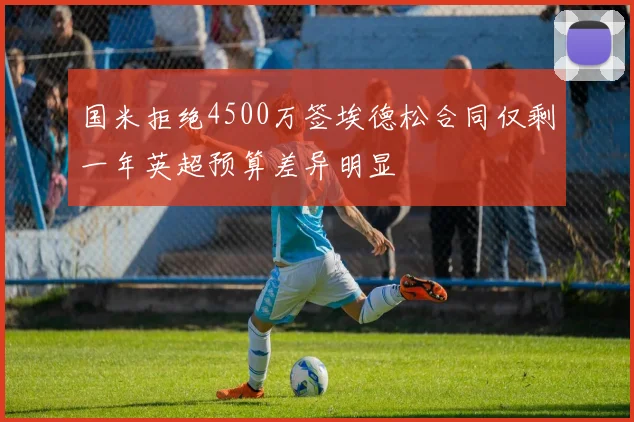 国米拒绝4500万签埃德松合同仅剩一年英超预算差异明显