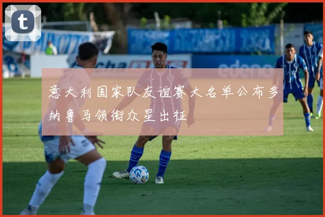 意大利国家队友谊赛大名单公布多纳鲁马领衔众星出征