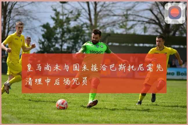 皇马尚未与国米接洽巴斯托尼需先清理中后场冗员