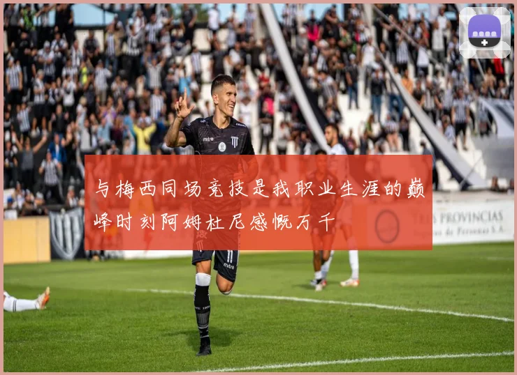 与梅西同场竞技是我职业生涯的巅峰时刻阿姆杜尼感慨万千