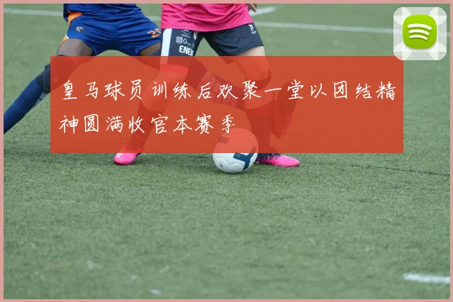 皇马球员训练后欢聚一堂以团结精神圆满收官本赛季