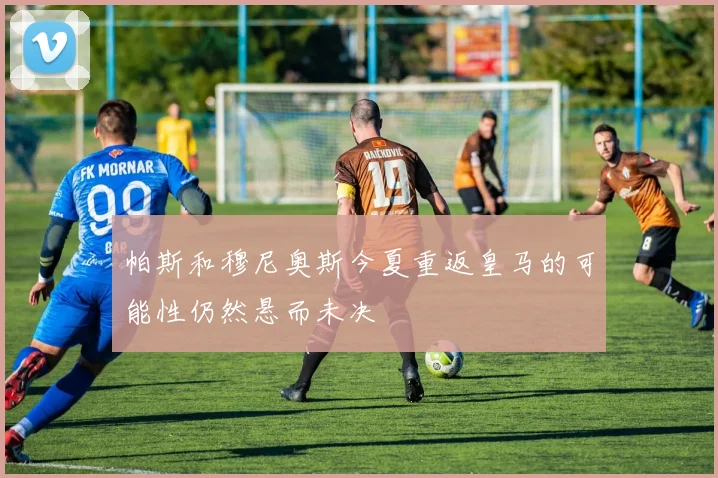 帕斯和穆尼奥斯今夏重返皇马的可能性仍然悬而未决