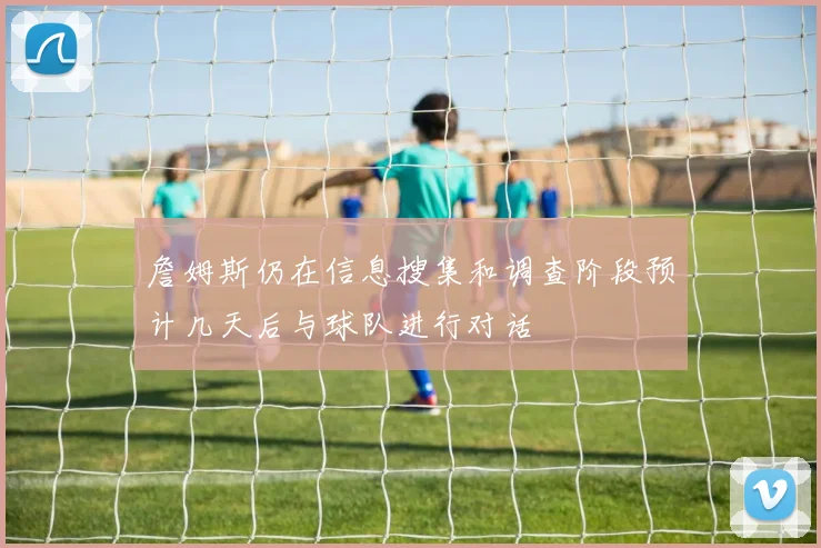 詹姆斯仍在信息搜集和调查阶段预计几天后与球队进行对话