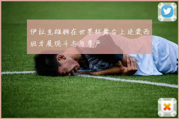 伊拉克雄狮在世界杯舞台上逆袭西班牙展现斗志与尊严
