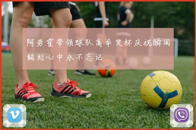 阿劳霍带领球队高举奖杯庆祝瞬间铭刻心中永不忘记